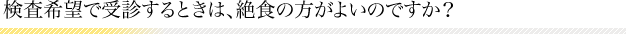 検査希望で受診するときは、絶食の方がよいのですか？